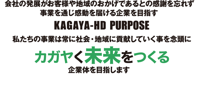 会社の発展が、お客様や地域のおかげであるとの感謝を忘れず事業を通じ感動を届ける企業を目指す。KAGAYA-HD PURPOSE 私たちの事業は常に社会・地域に貢献していく事を念頭にカガヤく未来をつくる企業体を目指します。